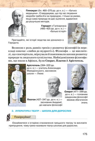 175
Геродот з Галікарнаса
(485–425 рр. до н. е.) —
«батько історії»
Гіппократ (бл. 460–370 рр. до н. е.) — «батько
медицини». Стверджував, що під час лікування
хвороби треба йти за природою, і тільки за умови,
якщо сама природа не дає зцілення, вдаватися
до рішучіших методів.
Пригадайте, які історії людства ми дізналися в
Геродота.
Великою є роль давніх греків у розвитку філософії (в пере-
кладі означає «любов до мудрості»). Філософи — це мислите-
лі,щоспостерігали,міркувалийпояснювализаконирозвитку
природи та людського суспільства. Найвідомішими філософа-
ми, що жили в Афінах, були Сократ, Платон й Арістотель.
Сократ (471–399 рр.
до н. е.) — головним
завданням філософії
вважав збагачення
знань
Платон (427–347 рр. до н. е.) —
засновник Академії,
де навчали філософії
Арістотель (384–322 рр.
до н. е.) — учитель Александра
Македонського, засновник
школи — Лікею
2. Література і театр — школа для дорослих
Поміркуймо!
Ознайомтеся з історією становлення грецького театру та висловте
припущення, чому греки називали театр школою для дорослих.
 