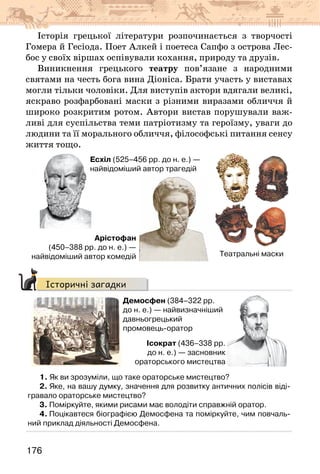 176
Історія грецької літератури розпочинається з творчості
Гомера й Гесіода. Поет Алкей і поетеса Сапфо з острова Лес-
бос у своїх віршах оспівували кохання, природу та друзів.
Виникнення грецького театру пов’язане з народними
святами на честь бога вина Діоніса. Брати участь у виставах
могли тільки чоловіки. Для виступів актори вдягали великі,
яскраво розфарбовані маски з різними виразами обличчя й
широко розкритим ротом. Автори вистав порушували важ-
ливі для суспільства теми патріотизму та героїзму, уваги до
людини та її морального обличчя, філософські питання сенсу
життя тощо.
Театральні маски
Есхіл (525–456 рр. до н. е.) —
найвідоміший автор трагедій
Арістофан
(450–388 рр. до н. е.) —
найвідоміший автор комедій
Історичні загадки
Демосфен (384–322 рр.
до н. е.) — найвизначніший
давньогрецький
промовець-оратор
Ісократ (436–338 рр.
до н. е.) — засновник
ораторського мистецтва
1. Як ви зрозуміли, що таке ораторське мистецтво?
2. Яке, на вашу думку, значення для розвитку античних полісів віді-
гравало ораторське мистецтво?
3. Поміркуйте, якими рисами має володіти справжній оратор.
4. Поцікавтеся біографією Демосфена та поміркуйте, чим повчаль-
ний приклад діяльності Демосфена.
 