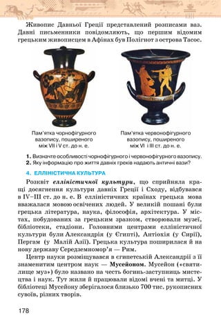 178
Живопис Давньої Греції представлений розписами ваз.
Давні письменники повідомляють, що першим відомим
грецьким живописцем в Афінах був Полігнот з острова Тасос.
Пам’ятка чорнофігурного
вазопису, поширеного
між VII і V ст. до н. е.
Пам’ятка червонофігурного
вазопису, поширеного
між VI  і ІІІ ст. до н. е.
1. Визначте особливості чорнофігурного і червонофігурного вазопису.
2. Яку інформацію про життя давніх греків надають античні вази?
4. ЕЛЛІНІСТИЧНА КУЛЬТУРА
Розквіт елліністичної культури, що сприйняла кра-
щі до­
сягнення культури давніх Греції і Сходу, відбувався
в IV–III ст. до н. е. В елліністичних країнах грецька мова
вважалася мовою освічених людей. У великій пошані були
грецька література, наука, філософія, архітектура. У міс-
тах, побудованих за грецьким зразком, створювали музеї,
бібліотеки, стадіони. Головними центрами елліністичної
культури були Александрія (у Єгипті), Антіохія (у Сирії),
Пергам (у Малій Азії). Грецька культура поширилася й на
нову державу Середземномор’я — Рим.
Центр науки розміщувався в єгипетській Александрії з її
знаменитим центром наук — Мусейоном. Мусейон («святи-
лище муз») було названо на честь богинь-заступниць мисте-
цтва і наук. Тут жили й працювали відомі вчені та митці. У
бібліотеці Мусейону зберігалося близько 700 тис. рукописних
сувоїв, різних творів.
 