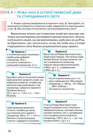 18
Визначення точних дат історичних подій має важливе зна-
чення для відтворення достовірної картини минулого. Оскіль-
ки більшість подій, що ми вивчатимемо, відбулися як до Різд-
ва Христового, так і після нього, то під час лічби часу в історії
стародавнього світу будемо дотримуватися ряду правил.
Правило 1
Правило 4
Правило 6
Правило 2
Правило 5
Нульового року в літочисленні немає.
Щоб дізнатися тривалість подій, що
відбулися на межі ер, потрібно від
загальної суми років відняти 1 рік
(наприклад, тривалість правління
Октавіана Августа:
(27 р. до н. е. + 14 р. н. е. – 1 рік =
40 років).
Століття розпочинається з 1-го
року і завершується 100-м роком
(наприклад, 1–100 рр., 101–200 рр.
... 2001–2100 рр.).
Так само й у тисячоліттях.
У літочисленні роки позначають
арабськими цифрами
(наприклад, 76 р.),
а століття і тисячоліття —
римськими (наприклад, V ст.).
Правило 3
У часі до Різдва Христового події
першої половини століть/тисячоліть
відбувалися раніше, але мають більше
числове значення, ніж ті, що відбулися
в 2-й половині століть/тисячоліть
(наприклад, 1787 р. до н. е. — це 1-ша
половина XVIII ст. до н. е.).
Відлік часу до Різдва Христового іде у
зворотному порядку. Час початку подій
матиме більше числове значення, ніж
час їх завершення (наприклад,
персько-грецькі війни розпочалися
в 500 р. до н. е., а завершилися
в 449 р. до н. е.).
Щоб правильно визначити
століття, потрібно до числа,
що позначає сотні, додати 1
(наприклад, 325 р.: 3 + 1 = IV ст.).
Виняток: в останньому році
століття 1 додавати не потрібно.
4 Лічба часу в історії первісної доби
та стародавнього світу
1. Назвіть одиниці вимірювання історичного часу. 2. Пригадайте, як
визначається тривалість історичних подій, віддаленість їх одна від одної
в часі. 3. Яка система літочислення є загальноприйнятою у світі?
 