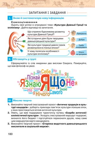 180
ЗАПИТАННЯ І ЗАВДАННЯ
I. Знаю й систематизую нову інформацію
С а м о о ц і н ю в а н н я
Оцініть свої успіхи в опануванні теми «Культура Давньої Греції та
еллінізму». Дайте відповіді на запитання.
?
?
Прекрасно
Добре
Нічого
не зрозуміло
Що сприяло бурхливому розвитку
культури Давньої Греції?
Які історичні діячі були творцями
давньогрецької культури?
Які культурні традиції давніх греків
розвинулися в пізніші епохи?
У чому полягали особливості
культури еллінізму?
Треба
попрацювати
II. Обговоріть у групі
Сформулюйте із слів хмаринки два вислови Сократа. Поміркуйте,
що мав філософ на увазі.
Я
Я
Я
Я
Я
Пізнай
Знаю Що
НічогоСамого
Себе
Не
Не
Я
Я
Я
Я
Я
Я
Я
Знаю
Знаю
Знаю
Знаю
о
о
Щ
Щ
Щ
Щ
Знаю
Знаю
Я
Що
Нічого
Нічого
Нічого
Я
Я
Я
Самого
Я
Щ
Щ
Самого
Самого
Я
Я
Самого Самого
Пізна
П
Самого
Самого
Самого
Самого
Самого
Щ
Щ
Са о о
Себе
Себе
Себе
Себе
Себе
Себе
СебеНе
Не Не
Не
Не
Не
III. Мислю творчо
1. Виконайте творчий ілюстрований проєкт «Антична традиція в куль-
турі нащадків»: доберіть приклади пам’яток культури пізніших епох,
у яких простежується вплив античної культури.
2. Уявіть, що вам подарували туристичну путівку «Скарби античної/
елліністичної культури». Укладіть ілюстрований маршрут подорожі,
визначте його бюджет і підготуйтеся переконати друзів, чому саме
цим маршрутом варто мандрувати.
3. Виконайте творчий проєкт: «Сторінка видатного давньогрецького
мислителя в соціальній мережі».
 