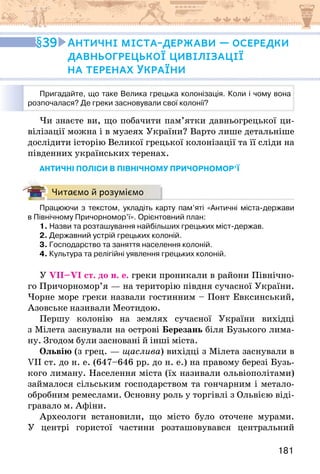 181
Чи знаєте ви, що побачити пам’ятки давньогрецької ци-
вілізації можна і в музеях України? Варто лише детальніше
дослідити історію Великої грецької колонізації та її сліди на
південних українських теренах.
Античні поліси в північному причорномор’ї
Читаємо й розуміємо
Працюючи з текстом, укладіть карту пам’яті «Античні міста-держави
в Північному Причорномор’ї». Орієнтовний план:
1. Назви та розташування найбільших грецьких міст-держав.
2. Державний устрій грецьких колоній.
3. Господарство та заняття населення колоній.
4. Культура та релігійні уявлення грецьких колоній.
У VII–VI ст. до н. е. греки проникали в райони Північно-
го Причорномор’я — на територію півдня сучасної України.
Чорне море греки назвали гостинним – Понт Евксинський,
Азовське називали Меотидою.
Першу колонію на землях сучасної України вихідці
з Мілета заснували на острові Березань біля Бузького лима-
ну. Згодом були засновані й інші міста.
Ольвію (з грец. — щаслива) вихідці з Мілета заснували в
VIІ ст. до н. е. (647–646 рр. до н. е.) на правому березі Бузь-
кого лиману. Населення міста (їх називали ольвіополітами)
займалося сільським господарством та гончарним і метало-
обробним ремеслами. Основну роль у торгівлі з Ольвією віді-
гравало м. Афіни.
Археологи встановили, що місто було оточене мурами.
У центрі гористої частини розташовувався центральний
39 Античні міста-держави — осередки
давньогрецької цивілізації
на теренах України
Пригадайте, що таке Велика грецька колонізація. Коли і чому вона
розпочалася? Де греки засновували свої колонії?
 