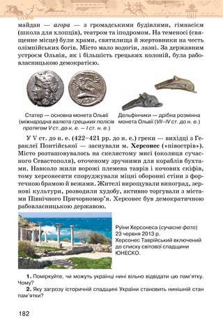 182
майдан — агора — з громадськими будівлями, гімнасієм
(школа для хлопців), театром та іподромом. На теменосі (свя-
щенне місце) були храми, святилища й жертовники на честь
олімпійських богів. Місто мало водогін, лазні. За державним
устроєм Ольвія, як і більшість грецьких колоній, була рабо­
власницькою демократією.
Дельфінчики — дрібна розмінна
монета Ольвії (VІІ–ІV ст. до н. е.)
Статер — основна монета Ольвії
(міжнародна валюта грецьких полісів
протягом V ст. до н. е. — І ст. н. е.)
У V ст. до н. е. (422–421 рр. до н. е.) греки — вихідці з Ге-
раклеї Понтійської — заснували м. Херсонес («півострів»).
Місто розташовувалось на скелястому мисі (околиця сучас-
ного Севастополя), оточеному зручними для кораблів бухта-
ми. Навколо жили ворожі племена таврів і кочових скіфів,
тому херсонесити споруджували міцні оборонні стіни з фор-
течною брамою й вежами. Жителі вирощували виноград, зер-
нові культури, розводили худобу, активно торгували з міста-
ми Північного Причорномор’я. Херсонес був демократичною
рабовласницькою державою.
Руїни Херсонеса (сучасне фото)
23 червня 2013 р.
Херсонес Таврійський включений
до списку світової спадщини
ЮНЕСКО.
1. Поміркуйте, чи можуть українці нині вільно відвідати цю пам’ятку.
Чому?
2. Яку загрозу історичній спадщині України становить нинішній стан
пам’ятки?
 