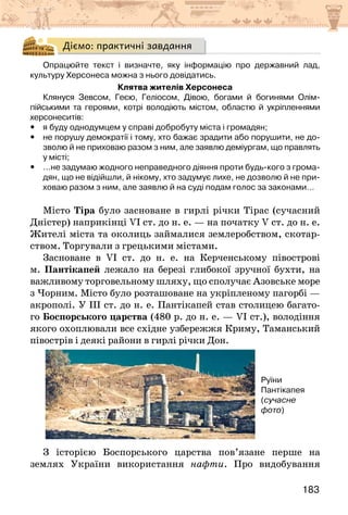 183
Діємо: практичні завдання
Опрацюйте текст і визначте, яку інформацію про державний лад,
культуру Херсонеса можна з нього довідатись.
Клятва жителів Херсонеса
Клянуся Зевсом, Геєю, Геліосом, Дівою, богами й богинями Олім-
пійськими та героями, котрі володіють містом, областю й укріпленнями
херсонеситів:
y
y я буду однодумцем у справі добробуту міста і громадян;
y
y не порушу демократії і тому, хто бажає зрадити або порушити, не до-
зволю й не приховаю разом з ним, але заявлю деміургам, що правлять
у місті;
y
y …не задумаю жодного неправедного діяння проти будь-кого з грома-
дян, що не відійшли, й нікому, хто задумує лихе, не дозволю й не при-
ховаю разом з ним, але заявлю й на суді подам голос за законами…
Місто Тіра було засноване в гирлі річки Тірас (сучасний
Дністер) наприкінці VI ст. до н. е. — на початку V ст. до н. е.
Жителі міста та околиць займалися землеробством, скотар-
ством. Торгували з грецькими містами.
Засноване в VI ст. до н. е. на Керченському півострові
м. Пантікапей лежало на березі глибокої зручної бухти, на
важливому торговельному шляху, що сполучає Азовське море
з Чорним. Місто було розташоване на укріпленому пагорбі —
акрополі. У III ст. до н. е. Пантікапей став столицею багато-
го Боспорського царства (480 р. до н. е. — VI ст.), володіння
якого охоплювали все східне узбережжя Криму, Таманський
півострів і деякі райони в гирлі річки Дон.
Руїни
Пантікапея
(сучасне
фото)
З історією Боспорського царства пов’язане перше на
землях України використання нафти. Про видобування
 