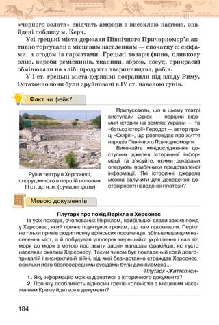184
«чорного золота» свідчать амфори з висохлою нафтою, зна-
йдені поблизу м. Керч.
Усі грецькі міста-держави Північного Причорномор’я ак-
тивно торгували з місцевим населенням — спочатку зі скіфа-
ми, а згодом із сарматами. Грецькі товари (вино, оливкову
олію, вироби ремісників, тканини, зброю, посуд, прикраси)
обмінювали на хліб, продукти тваринництва, рабів.
У І ст. грецькі міста-держави потрапили під владу Риму.
Остаточно вони були зруйновані в IV ст. навалою гунів.
Факт чи фейк?
Припускають, що в цьому театрі
виступали Сіріск — перший відо-
мий історик на землях України — та
«батько історії» Геродот — автор пра-
ці «Скіфія», що розповідає про життя
народів Північного Причорномор’я.
Виконайте мінідослідження до-
ступних джерел історичної інфор-
мації та з’ясуйте, якими доказами
оперують прибічники представленої
інформації. Які історичні джерела
можна залучити для доведення до-
стовірності наведеної гіпотези?
Мовою документів
Плутарх про похід Перікла в Херсонес
Із усіх походів, очолюваних Періклом, найбільшої слави зажив похід
у Херсонес, який приніс порятунок грекам, що там проживали. Перікл
не тільки привів сюди тисячу афінських поселенців, збільшивши цим на-
селення міст, а й побудував упоперек перешийка укріплення і вал від
моря до моря з метою поставити заслін нападам фракійців, які густо
населяли околиці Херсонесу. Таким чином був покладений край довго-
тривалій і виснажливій війні, від якої безнастанно страждав Херсонес,
оскільки його безпосередніми сусідами були дикі племена...
Плутарх «Життєписи»
1. Яку інформацію можна дізнатися з історичного документа?
2. Про яку особливість відносин греків-колоністів з місцевим насе-
ленням Криму йдеться в документі?                               
Руїни театру в Херсонесі,
спорудженого в першій половині
ІІІ ст. до н. е. (сучасне фото)
 