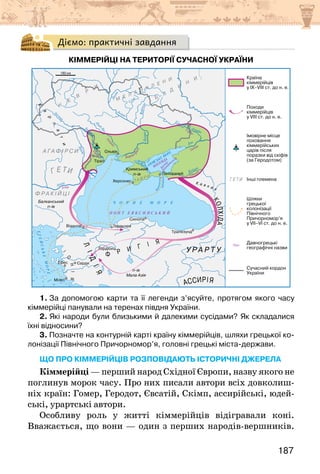 187
Діємо: практичні завдання
КІММЕРІЙЦІ НА ТЕРИТОРІЇ СУЧАСНОЇ УКРАЇНИ
1. За допомогою карти та її легенди з’ясуйте, протягом якого часу
кіммерійці панували на теренах півдня України.
2. Які народи були близькими й далекими сусідами? Як складалися
їхні відносини?
3. Позначте на контурній карті країну кіммерійців, шляхи грецької ко-
лонізації Північного Причорномор’я, головні грецькі міста-держави.
що про кіммерійців розповідають історичні джерела
Кіммерійці — перший народ Східної Європи, назву якого не
поглинув морок часу. Про них писали автори всіх довколиш-
ніх країн: Гомер, Геродот, Євсатій, Скімп, ассирійські, юдей-
ські, урартські автори.
Особливу роль у житті кіммерійців відігравали коні.
Вважається, що вони — один з перших народів-вершників.
 