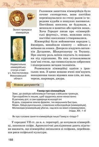 188
Головним заняттям кіммерійців було
кочове скотарство, вони постійно
переміщувалися по степу разом із че-
редами худоби в пошуках пасовиськ.
Постійних поселень не будували, а
мешкали в наметах або критих возах.
Хоча Геродот писав про «кіммерій-
ські фортеці», отже, можливо якісь
постійні поселення і створювалися.
Кіммерійці були войовничим народом і,
ймовірно, винайшли кінноту — військо з
воїнами на конях. Джерела згадують ватаж-
ків Дугдамме, Шандекшатру та Теушпу.
Про значну роль воїнів свідчать їх похован-
ня під курганами. На них установлювали
кам’яні стели, що символізували озброєних
і підперезаних мечами чоловіків.
Розмовляли кіммерійці однією з іран-
ських мов. З цими мовами вчені пов’язують
походження таких відомих нам слів, як пан,
терези, шаровари, джура.
Мовою документів
Гомер про кіммерійців
Зевс, до ахейців наблизивши Гектора з військом троянців,
При кораблях їх лишив, щоб трудились вони ненастанно
В ратному ділі; а сам одвернув яснозорії очі
В даль, озираючи землю фракіян, тих вершників бистрих,
Мідян, бійців рукопашних, славлених кобилодойців [кіммерійців],
Молокоїдів [кіммерійців] убогих, над всіх на землі справедливих.
							 Іліада, XIII, 1–6
Як про головне заняття кіммерійців пише Гомер в «Іліаді»?
У середині VII ст. до н. е. території, де кочували кіммерій-
ці, захопили скіфи. Археологічні дослідження дають підста-
ви вважати, що кіммерійці змішалися зі скіфами, перейняв-
ши риси скіфської культури.
Золоті прикраси
кіммерійців
Надмогильна
кіммерійська
статуя-стовп
у с. Костянтинівка
Миколаївської
області
 