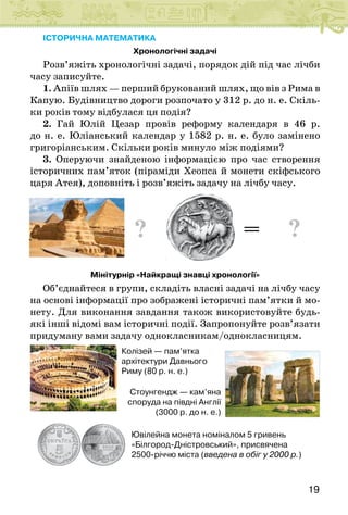 19
ІСТОРИЧНА МАТЕМАТИКА
Хронологічні задачі
Розв’яжіть хронологічні задачі, порядок дій під час лічби
часу записуйте.
1. Апіїв шлях — перший брукований шлях, що вів з Рима в
Капую. Будівництво дороги розпочато у 312 р. до н. е. Скіль-
ки років тому відбулася ця подія?
2. Гай Юлій Цезар провів реформу календаря в 46 р.
до н. е. Юліанський календар у 1582 р. н. е. було замінено
григоріанським. Скільки років минуло між подіями?
3. Оперуючи знайденою інформацією про час створення
історичних пам’яток (піраміди Хеопса й монети скіфського
царя Атея), доповніть і розв’яжіть задачу на лічбу часу.
? = ?
Мінітурнір «Найкращі знавці хронології»
Об’єднайтеся в групи, складіть власні задачі на лічбу часу
на основі інформації про зображені історичні пам’ятки й мо-
нету. Для виконання завдання також використовуйте будь-
які інші відомі вам історичні події. Запропонуйте розв’язати
придуману вами задачу однокласникам/однокласницям.
Колізей — пам’ятка
архітектури Давнього
Риму (80 р. н. е.)
Ювілейна монета номіналом 5 гривень
«Білгород-Дністровський», присвячена
2500-річчю міста (введена в обіг у 2000 р.)
Стоунгендж — кам’яна
споруда на півдні Англії
(3000 р. до н. е.)
 