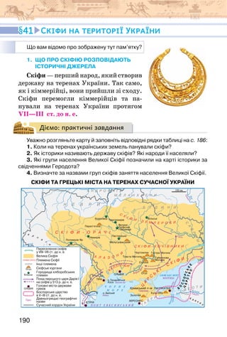 190
41 Скіфи на території України
1. що про скіфію розповідають
історичні джерела
Скіфи — перший народ, який створив
державу на теренах України. Так само,
як і кіммерійці, вони прийшли зі сходу.
Скіфи перемогли кіммерійців та па-
нували на теренах України протягом
VII—III  ст. до н. е.
Діємо: практичні завдання
Уважно розгляньте карту й заповніть відповідні рядки таблиці на с. 186:
1. Коли на теренах українських земель панували скіфи?
2. Як історики називають державу скіфів? Які народи її населяли?
3. Які групи населення Великої Скіфії позначили на карті історики за
свідченнями Геродота?
4. Визначте за назвами груп скіфів заняття населення Великої Скіфії.
СКІФИ ТА ГРЕЦЬКІ МІСТА НА ТЕРЕНАХ СУЧАСНОЇ УКРАЇНИ
Що вам відомо про зображену тут пам’ятку?
 