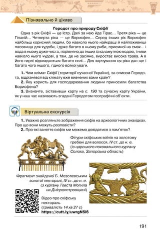 191
Пізнавально й цікаво
Геродот про природу Скіфії
Одна з рік Скіфії — це Істр. Далі за нею йде Тірас… Третя ріка — це
Гіпаній… Четверта ріка — це Борисфен… Серед інших рік Борисфен
найбільш корисний людям, бо навколо нього найкращі й найпоживніші
пасовища для худоби, і дуже багато в ньому риби, приємної на смак… і
вода в ньому дуже чиста, порівняно до інших із каламутною водою, і ниви
навколо нього чудові, а там, де не засіяно, виростає висока трава. А в
його гирлі відкладається багато солі… Для харчування ця ріка дає ще і
багато чого іншого, гідного всякої уваги.
1. Чим клімат Скіфії (території сучасної України), за описом Геродо-
та, відрізнявся від клімату вже вивчених вами країн?
2. Яку користь для господарювання людини приносили багатства
Борисфена?
3. Визначте, зіставивши карту на с. 190 та сучасну карту України,
як у наш час називають згадані Геродотом географічні об’єкти.
Віртуальна екскурсія
1. Уважно розгляньте зображення скіфів на археологічних знахідках.
Про що вони можуть розповісти?
2. Про які заняття скіфів ми можемо довідатися з пам’яток?
Відео про скіфську
пектораль
(тривалість 14 хв 27 с)
https://cutt.ly/uwrgN5l6
Фігури скіфських воїнів на золотому
гребені для волосся, IV ст. до н. е.
(із царського поховального кургану
Солоха, Запорізька область)
Фрагмент знайденої Б. Мозолевським
золотої пекторалі, IV ст. до н. е.
(з кургану Товста Могила
на Дніпропетровщині)
 