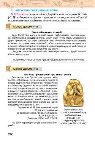 192
2. чим уславилися скіфські воїни
У 513 р. до н. е. перський цар Дарій І напав на територію Скі-
фії. Для оборони скіфи застосували тактику випаленої землі
та блискавичних набігів на ворога невеликими загонами.
Мовою документів
З праці Геродота «Історії»
Коли Дарій опинився у великій скруті, скіфські царі послали вісни-
ка, який приніс в дар Дарію птаха, мишу, жабу і п’ять стріл. Сподвижник
Дарія припустив, що дари означали таке: «Якщо ви, перси, не станете
птахами і не полетите високо в небо, або ставши мишами, не зариєтеся
в землю, або не стрибнете в болота, перевернувшись на жаб, то ви не
повернетеся до себе, вас загублять оці стріли».
[Згодом тактика скіфів показала свою ефективність, і Дарій зі своїм
військом відступив.]
Поміркуйте, у чому цінність праці Геродота для вивчення минулого.
Мовою документів
Михайло Грушевський про звичаї скіфів
Розповідає ще Лукіан про одного скіф-
ського побратима, який опинився разом зі
своєю родиною та з пораненим побратимом
у палаючому будинку: коли останній загорів-
ся, скіф кинувся рятувати свого товариша,
а дружину і дітей залишив. …Але скіф не за-
смутився цим, кажучи, що дітей він ще зможе
мати, та й невідомо ще, що з них вийде, а та-
кого іншого побратима, як цей товариш, який
виявляв стільки разів свою любов до нього,
невідомо, чи знайшов би він.
Грушевський М. Ілюстрована історія
України з додатками
та доповненнями / Упор. Й. Й. Брояк,
В. Ф. Верстюк. —
Донецьк, 2004. — С. 22–23.
Які риси характеру скіфів висвітлює істо-
рик?
Золота пластина
із зображенням обряду
побратимства,
IV ст. до н. е.
(з кургану Куль-Оба
поблизу м. Керч, Крим)
 