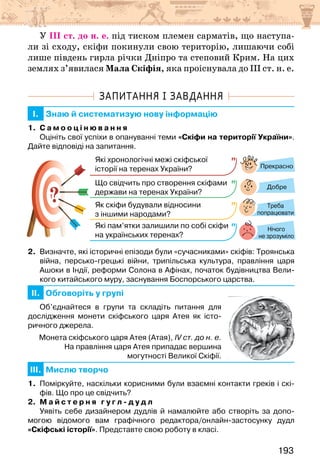 193
У ІІІ ст. до н. е. під тиском племен сарматів, що наступа-
ли зі сходу, скіфи покинули свою територію, лишаючи собі
лише південь гирла річки Дніпро та степовий Крим. На цих
землях з’явилася Мала Скіфія, яка проіснувала до ІІІ ст. н. е.
ЗАПИТАННЯ І ЗАВДАННЯ
I. Знаю й систематизую нову інформацію
1. С а м о о ц і н ю в а н н я
Оцініть свої успіхи в опануванні теми «Скіфи на території України».
Дайте відповіді на запитання.
?
?
Прекрасно
Добре
Нічого
не зрозуміло
Які хронологічні межі скіфської
історії на теренах України?
Що свідчить про створення скіфами
держави на теренах України?
Як скіфи будували відносини
з іншими народами?
Які пам’ятки залишили по собі скіфи
на українських теренах?
Треба
попрацювати
2. Визначте, які історичні епізоди були «сучасниками» скіфів: Троянська
війна, персько-грецькі війни, трипільська культура, правління царя
Ашоки в Індії, реформи Солона в Афінах, початок будівництва Вели-
кого китайського муру, заснування Боспорського царства.
II. Обговоріть у групі
Об’єднайтеся в групи та складіть питання для
дослідження монети скіфського царя Атея як істо-
ричного джерела.
Монета скіфського царя Атея (Атая), IV ст. до н. е.
На правління царя Атея припадає вершина
могутності Великої Скіфії.
III. Мислю творчо
1. Поміркуйте, наскільки корисними були взаємні контакти греків і скі-
фів. Що про це свідчить?
2. М а й с т е р н я г у г л - д у д л
Уявіть себе дизайнером дудлів й намалюйте або створіть за допо-
могою відомого вам графічного редактора/онлайн-застосунку дудл
«Скіфські історії». Представте свою роботу в класі.
 