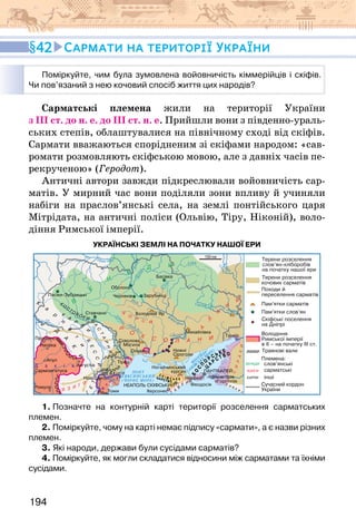 194
42 Сармати на території України
Поміркуйте, чим була зумовлена войовничість кіммерійців і скіфів.
Чи пов’язаний з нею кочовий спосіб життя цих народів?
Сарматські племена жили на території України
з ІІІ ст. до н. е. до ІІІ ст. н. е. Прийшли вони з південно-ураль-
ських степів, облаштувалися на північному сході від скіфів.
Сармати вважаються спорідненим зі скіфами народом: «сав-
ромати розмовляють скіфською мовою, але з давніх часів пе-
рекрученою» (Геродот).
Античні автори завжди підкреслювали войовничість сар-
матів. У мирний час вони поділяли зони впливу й учиняли
набіги на праслов’янські села, на землі понтійського царя
Мітрідата, на античні поліси (Ольвію, Тіру, Ніконій), воло-
діння Римської імперії.
УКРАЇНСЬКІ ЗЕМЛІ НА ПОЧАТКУ НАШОЇ ЕРИ
1. Позначте на контурній карті території розселення сарматських
племен.
2. Поміркуйте, чому на карті немає підпису «сармати», а є назви різних
племен.
3. Які народи, держави були сусідами сарматів?
4. Поміркуйте, як могли складатися відносини між сарматами та їхніми
сусідами.
 