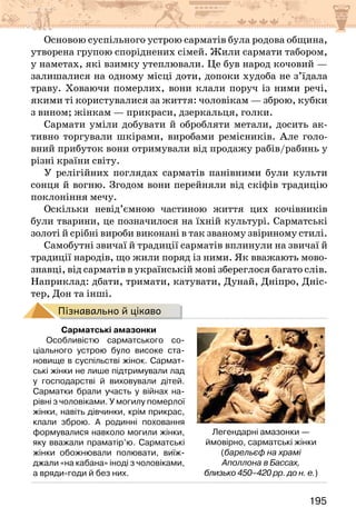 195
Основою суспільного устрою сарматів була родова община,
утворена групою споріднених сімей. Жили сармати табором,
у наметах, які взимку утеплювали. Це був народ кочовий —
залишалися на одному місці доти, допоки худоба не з’їдала
траву. Ховаючи померлих, вони клали поруч із ними речі,
якими ті користувалися за життя: чоловікам — зброю, кубки
з вином; жінкам — прикраси, дзеркальця, голки.
Сармати уміли добувати й обробляти метали, досить ак-
тивно торгували шкірами, виробами ремісників. Але голо-
вний прибуток вони отримували від продажу рабів/рабинь у
різні краї­
ни світу.
У релігійних поглядах сарматів панівними були культи
сонця й вогню. Згодом вони перейняли від скіфів традицію
поклоніння мечу.
Оскільки невід’ємною частиною життя цих кочівників
були тварини, це позначилося на їхній культурі. Сарматські
золоті й срібні вироби виконані в так званому звіриному стилі.
Самобутні звичаї й традиції сарматів вплинули на звичаї й
традиції народів, що жили поряд із ними. Як вважають мово­
-
­
з­
навці, від сарматів в українській мові збереглося багато слів.
Наприклад: дбати, тримати, катувати, Дунай, Дніпро, Дніс-
тер, Дон та інші.
Пізнавально й цікаво
Сарматські амазонки
Особливістю сарматського со-
ціального устрою було високе ста-
новище в суспільстві жінок. Сармат-
ські жінки не лише підтримували лад
у господарстві й виховували дітей.
Сарматки брали участь у війнах на-
рівні з чоловіками. У могилу померлої
жінки, навіть дівчинки, крім прикрас,
клали зброю. А родинні поховання
формувалися навколо могили жінки,
яку вважали праматір’ю. Сарматські
жінки обожнювали полювати, виїж-
джали «на кабана» іноді з чоловіками,
а вряди-годи й без них.
Легендарні амазонки —
ймовірно, сарматські жінки
(барельєф на храмі
Аполлона в Бассах,
близько 450–420 рр. до н. е.)
 