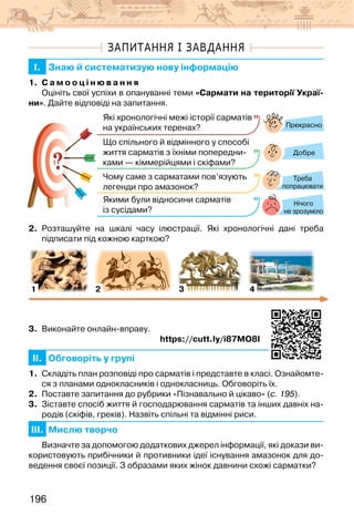 196
ЗАПИТАННЯ І ЗАВДАННЯ
I. Знаю й систематизую нову інформацію
1. С а м о о ц і н ю в а н н я
Оцініть свої успіхи в опануванні теми «Сармати на території Украї-
ни». Дайте відповіді на запитання.
?
?
Прекрасно
Добре
Нічого
не зрозуміло
Які хронологічні межі історії сарматів
на українських теренах?
Що спільного й відмінного у способі
життя сарматів з їхніми попередни-
ками — кіммерійцями і скіфами?
Чому саме з сарматами пов’язують
легенди про амазонок?
Якими були відносини сарматів
із сусідами?
Треба
попрацювати
2. Розташуйте на шкалі часу ілюстрації. Які хронологічні дані треба
підписати під кожною карткою?
1 2 3 4
3. Виконайте онлайн-вправу.
https://cutt.ly/i87MO8I
II. Обговоріть у групі
1. Складіть план розповіді про сарматів і представте в класі. Ознайомте-
ся з планами однокласників і однокласниць. Обговоріть їх.
2. Поставте запитання до рубрики «Пізнавально й цікаво» (с. 195).
3. Зіставте спосіб життя й господарювання сарматів та інших давніх на-
родів (скіфів, греків). Назвіть спільні та відмінні риси.
III. Мислю творчо
Визначте за допомогою додаткових джерел інформації, які докази ви-
користовують прибічники й противники ідеї існування амазонок для до-
ведення своєї позиції. З образами яких жінок давнини схожі сарматки?
 