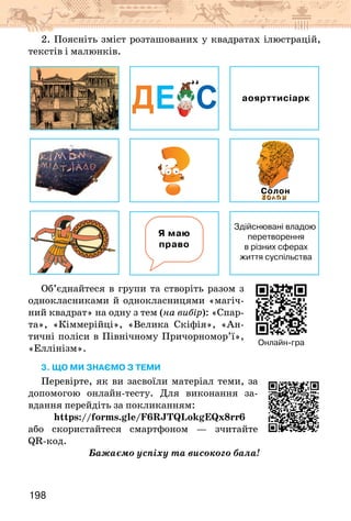 198
2. Поясніть зміст розташованих у квадратах ілюстрацій,
текстів і малюнків.
ДЕ С аоярттисіарк
Я маю
право
Здійснювані владою
перетворення
в різних сферах
життя суспільства
Солон
Об’єднайтеся в групи та створіть разом з
однокласниками й однокласницями «магіч-
ний квадрат» на одну з тем (на вибір): «Спар-
та», «Кіммерійці», «Велика Скіфія», «Ан-
тичні поліси в Північному Причорномор’ї»,
«Еллінізм».
3. що ми знаємо з теми
Перевірте, як ви засвоїли матеріал теми, за
допомогою онлайн-тесту. Для виконання за-
вдання перейдіть за покликанням:
https://forms.gle/F6RJTQLokgEQx8rr6
або скористайтеся смартфоном — зчитайте
QR-код.
Бажаємо успіху та високого бала!
Онлайн-гра
 
