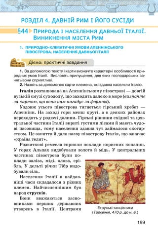 199
1. природно-кліматичні умови апенНінського
півострова. населення давньої італії
Діємо: практичні завдання
1. За допомогою тексту і карти визначте характерні особливості при-
родних умов Італії.  Висловіть припущення, для яких господарських за-
нять вони сприятливі.
2. Назвіть за допомогою карти племена, які здавна населяли Італію.
Італія розташована на Апеннінському півострові — довгій
вузькій смузі суходолу, що заходить далеко в море (визначте
за картою, що вона нам нагадує за формою).
Уздовж усього півострова тягнеться гірський хребет —
Апенніни. На заході гори менш круті, а в деяких районах
переходять у родючі долини. Гірські рівнини східної та цен-
тральної частини Італії вкриті густими лісами й мають чудо-
ві пасовища, тому населення здавна тут займалося скотар-
ством. Це заняття й дало назву півострову Італія, що означає
«країна телят».
Розвиткові ремесла сприяли поклади корисних копалин.
У горах Альпах видобували золото й мідь. У центральних
частинах півострова були по-
клади заліза, міді, олова, срі-
бла. У дельті річки Тібр видо-
бували сіль.
Населення Італії в найдав-
ніші часи складалося з різних
племен. Найчисленнішим був
народ етрусків.
Вони вважаються засно-
вниками перших державних
утворень в Італії. Центрами
44 Природа і населення давньої Італії.
Виникнення міста Рим
Розділ 4. ДАВНІЙ РИМ І ЙОГО СУСІДИ
Етруські танцівники
(Тарквінія, 470 р. до н. е.)
 