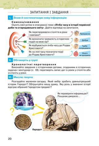 20
ЗАПИТАННЯ І ЗАВДАННЯ
I. Знаю й систематизую нову інформацію
С а м о о ц і н ю в а н н я
Оцініть свої успіхи в опануванні теми «Лічба часу в історії первісної
доби та стародавнього світу». Дайте відповіді на запитання.
Прекрасно
Добре
Нічого
не зрозуміло
Як перетворювати століття в роки
і навпаки?
Як визначити тривалість історичних
подій на межі ер?
Як відбувається лічба часу до Різдва
Христового?
Як на лінії часу позначати події
до Різдва Христового?
?
? Треба
попрацювати
II. Обговоріть у групі
Х р о н о л о г і ч н і п е р е т в о р е н н я
Виконайте завдання з історичними датами, згаданими в історичних
задачах і мінітурнірі (с. 19): перетворіть запис дат із років у століття або
зі століть у роки.
III. Мислю творчо
Розгадайте малюнок-загадку. Який вибір зробить давньогрецький
історик Геродот? Обґрунтуйте вашу думку. Яку роль у вивченні історії
відіграє обраний Геродотом предмет?
Геродот
Як перевірити інформацію?
Пошукаю джерело…
 