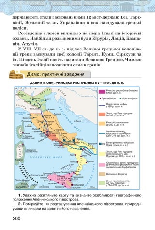 200
державності стали засновані ними 12 міст-держав: Веї, Тарк-
вінії, Вольсінії та ін. Управління в них нагадувало грецькі
поліси.
Розселення племен вплинуло на поділ Італії на історичні
області. Найбільш розвиненими були Етрурія, Лацій, Кампа-
нія, Апулія.
У VIIІ–VII ст. до н. е. під час Великої грецької колоніза-
ції греки заснували свої колонії Тарент, Куми, Сіракузи та
ін. Південь Італії навіть називали Великою Грецією. Чимало
звичаїв італійці запозичили саме в греків.
Діємо: практичні завдання
Давня Італія. Римська республіка в V—III ст. до н. е.
1. Уважно розгляньте карту та визначте особливості географічного
положення Апеннінського півострова.
2. Поміркуйте, як розташування Апеннінського півострова, природні
умови впливали на заняття його населення.
 
