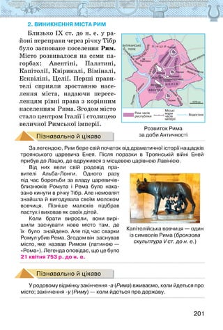 201
2. виникнення міста рим
Близько IX ст. до н. е. у ра-
йоні переправи через річку Тібр
було засноване поселення Рим.
Місто розвивалося на семи па-
горбах: Авентіні, Палатині,
Капітолії, Квіриналі, Віміналі,
Есквіліні, Целії. Перші прави-
телі сприяли зростанню насе-
лення міста, надаючи пересе-
ленцям рівні права з корінним
населенням Рима. Згодом місто
стало центром Італії і столицею
величної Римської імперії.
Пізнавально й цікаво
За легендою, Рим бере свій початок від драматичної історії нащадків
троянського царевича Енея. Після поразки в Троянській війні Еней
прибув до Лацію, де одружився з місцевою царівною Лавінією.
Від них вели свій родовід пра-
вителі Альба-Лонги. Одного разу
під час боротьби за владу царевичів-
близнюків Ромула і Рема було нака-
зано кинути в річку Тібр. Але немовлят
знайшла й вигодувала своїм молоком
вовчиця. Пізніше малюків підібрав
пастух і виховав як своїх дітей.
Коли   брати   виросли,   вони вирі-
шили  заснувати  нове  місто  там,  де  
їх  було  знайдено. Але під час сварки
Ромул убив Рема. Згодом він  заснував  
місто, яке  назвав  Римом  (латиною —
«Рома»). Легенда оповідає, що це було
21 квітня 753 р. до н. е.
Пізнавально й цікаво
У родовому відмінку закінчення -а (Рима) вживаємо, коли йдеться про
місто; закінчення -у (Риму) — коли йдеться про державу.
Капітолійська вовчиця — один
із символів Рима (бронзова
скульптура V ст. до н. е.)
Розвиток Рима
за доби Античності
 