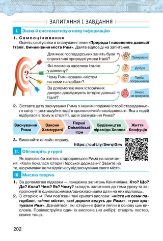 202
ЗАПИТАННЯ І ЗАВДАННЯ
I. Знаю й систематизую нову інформацію
1. С а м о о ц і н ю в а н н я
Оцініть свої успіхи в опануванні теми «Природа і населення давньої
Італії. Виникнення міста Рим». Дайте відповіді на запитання.
?
?
Прекрасно
Добре
Нічого
не зрозуміло
Для яких господарських занять були
сприятливі природні умови Італії?
Які племена населяли Італію
у давнину?
Чому Рим назвали «містом
на семи пагорбах»?
За допомогою яких історичних
джерел досліджують історію давньої
Італії?
Треба
попрацювати
2. Зіставте дату заснування Рима з іншими подіями історії стародавньо-
го світу — розташуйте події в хронологічній послідовності. Яка з подій
відбулася в тому ж столітті, що й заснування Рима?
Заснування
Рима
Закони
Хаммурапі
Перші
Олімпійські
ігри
Будівництво
піраміди Хеопса
Життя
Конфуція
3. Виконайте онлайн-вправу.
                                                                   https://cutt.ly/SwrqiGrw
II. Обговоріть у групі
Як відповів би житель стародавнього Рима на запитан-
ня: «Коли почалася історія Перської держави»? Зважте на
те, що римляни вели відлік часу від заснування свого міста.
III. Мислю творчо
1. За допомогою підказки — ланцюжка запитань Квінтиліана: Хто? Що?
Де? Коли? Чим? Як? Чому? складіть запитання до теми уроку та за-
пропонуйте однокласникам/однокласницям дати на них відповідь.
2. З історією м. Рим пов’язані такі крилаті вислови: «місто на семи па-
горбах», «вічне місто», «всі дороги ведуть до Рима», «гуси вря-
тували Рим». Дізнайтеся, які історичні факти лягли в основу цих ви-
словів. Проілюструйте один із висловів (на вибір): створіть постер,
комікс тощо.
 