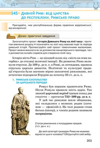 203
Діємо: практичні завдання
Започаткуйте проєкт «Історія Давнього Риму на лінії часу»: протя-
гом вивчення розділу 4 позначайте на лінії часу важливі події та періоди
римської історії. Проілюструйте свій проєкт тематичними малюнками.
Проєкт можна виконати як за допомогою канцелярського приладдя, так і
з допомогою онлайн-сервісів для створення ліній часу.
Історія міста Рим — це цікавий шлях від «міста на семи па-
горбах» до столиці величної імперії. На розвиток Рима впли-
нули етруски. До 509 р. до н. е. в Римі, за легендами, правила
етруська царська династія. Політичні та культурні тради-
ції етрусків були значною мірою запозичені римлянами, які
остаточно підкорили Етрурію на початку ІІІ ст. до н. е.
1. Римське суспільство
за царського періоду
Ромул був першим правителем Рима.
Після Ромула правили шість царів. Так
званий царський період тривав понад два
століття — протягом 753–509 рр. до н. е.
У цей час римляни жили общинами,
які складалися з великих родин (лати-
ною — «фамілій»). На чолі родини стояв
батько (патер), а членів родини називали
патриціями.
45 Давній Рим: від царства
до республіки. Римське право
Пригадайте, чим республіканська форма правління відірізняється
від монархічної.
Статуя римлянина з погруддями предків
(І ст. до н. е.)
До якої категорії громадян Рима ми можемо
віднести цього чоловіка? Обґрунтуйте свій вибір.
 