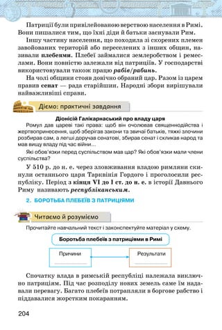 204
Патриції були привілейованою верствою населення в Римі.
Вони пишалися тим, що їхні діди й батьки заснували Рим.
Іншу частину населення, що походила зі скорених племен
завойованих територій або переселених з інших общин, на-
зивали плебеями. Плебеї займалися землеробством і ремес-
лами. Вони повністю залежали від патриціїв. У господарстві
використовували також працю рабів/рабинь.
На чолі общини стояв довічно обраний цар. Разом із царем
правив сенат — рада старійшин. Народні збори вирішували
найважливіші справи.
Діємо: практичні завдання
Діонісій Галікарнаський про владу царя
Ромул дав цареві такі права: щоб він очолював священнодійства і
жертвопринесення, щоб зберігав закони та звичаї батьків, тяжкі злочини
розбирав сам, а легші доручав сенатові, збирав сенат і скликав народ та
мав вищу владу під час війни…
Які обов’язки перед суспільством мав цар? Які обов’язки мали члени
суспільства?
У 510 р. до н. е. через зловживання владою римляни ски-
нули останнього царя Тарквінія Гордого і проголосили рес-
публіку. Період з кінця VI до І ст. до н. е. в історії Давнього
Риму називають республіканським.
2. БОРОТЬБА ПЛЕБЕЇВ З ПАТРИЦІЯМИ
Читаємо й розуміємо
Прочитайте навчальний текст і законспектуйте матеріал у схему.
Боротьба плебеїв з патриціями в Римі
Причини Результати
Спочатку влада в римській республіці належала виключ-
но патриціям. Під час розподілу нових земель саме їм нада-
вали перевагу. Багато плебеїв потрапляли в боргове рабство і
піддавалися жорстким покаранням.
 