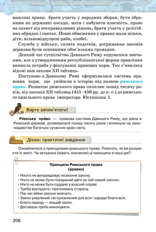 206
важливі права: брати участь у народних зборах, бути обра-
ними на державні посади, мати і набувати власність, право
на захист від несправедливих рішень, брати участь у релігій-
них обрядах і святах. Певні обмеження у правах мали жінки,
діти, вільновідпущені раби, плебеї.
Служба у війську, сплата податків, дотримання законів
держави були основними обов’язками громадян.
Деякий час суспільство Давнього Риму керувалося звича-
ями, але з утвердженням республіканської форми правління
виникла потреба у фіксуванні правових норм. Так з’явилися
відомі нам закони ХІІ таблиць.
Поступово в Давньому Римі сформувалася система пра-
вових норм, що увійшли в історію під назвою римського
права. Розвиток римського права охоплює понад тисячу ро-
ків, від законів ХІІ таблиць (451–450 рр. до н. е.) до римсько-
го цивільного права імператора Юстиніана І.
Варто запам’ятати!
Римське  право  —  правова система Давнього Риму, що діяла в
Римській державі, розвивалася понад тисячу років і вплинула на зако-
нодавство багатьох сучасних країн світу.
Діємо: практичні завдання
Ознайомтеся з принципами римського права. Поясніть, як ви розумі-
єте їх зміст. Чи актуальні (мають значення) ці принципи в наші дні?
Нікого не виправдовує незнання закону.
Ніхто не може бути покараний двічі за той самий злочин.
Ніхто не може бути суддею у власній справі.
Треба вислухати і протилежну сторону.
Під час війни закони мовчать.
Закон ухвалений і встановлений для всіх і заради блага всіх.
Благо народу — вищий закон.
Договори треба виконувати.
Принципи Римського права
(уривки)
 