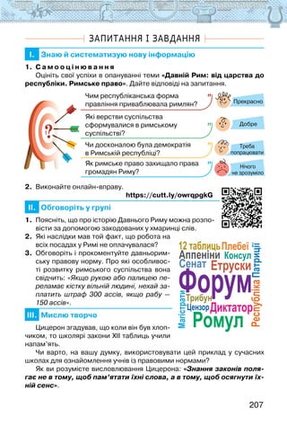 207
ЗАПИТАННЯ І ЗАВДАННЯ
I. Знаю й систематизую нову інформацію
1. С а м о о ц і н ю в а н н я
Оцініть свої успіхи в опануванні теми «Давній Рим: від царства до
республіки. Римське право». Дайте відповіді на запитання.
?
?
Прекрасно
Добре
Нічого
не зрозуміло
Чим республіканська форма
правління приваблювала римлян?
Які верстви суспільства
сформувалися в римському
суспільстві?
Чи досконалою була демократія
в Римській республіці?
Як римське право захищало права
громадян Риму?
Треба
попрацювати
2. Виконайте онлайн-вправу.
                                                               https://cutt.ly/owrqpgkG
II. Обговоріть у групі
1. Поясніть, що про історію Давнього Риму можна розпо-
вісти за допомогою закодованих у хмаринці слів.
2. Які наслідки мав той факт, що робота на
всіх посадах у Римі не оплачувалася?
3. Обговоріть і прокоментуйте давньорим-
ську правову норму. Про які особливос-
ті розвитку римського суспільства вона
свідчить: «Якщо рукою або палицею пе-
реламає кістку вільній людині, нехай за-
платить штраф 300 ассів, якщо рабу —
150 ассів».
III. Мислю творчо
Цицерон згадував, що коли він був хлоп-
чиком, то школярі закони ХІІ таблиць учили
напам’ять.
Чи варто, на вашу думку, використовувати цей приклад у сучасних
школах для ознайомлення учнів із правовими нормами?
Як ви розумієте висловлювання Цицерона: «Знання законів поля-
гає не в тому, щоб пам’ятати їхні слова, а в тому, щоб осягнути їх-
ній сенс».
Аппеніни
Диктатор
Магістрати
Консул
12 таблиць
Республіка
Трибун
Сенат
Плебеї
Патриції
Етруски
Ромул
Цензор
Форум
 