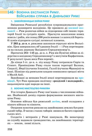 208
1. ЗАВОЙОВНИЦЬКІ ВІЙНИ РИМУ
Зміцнення Римської республіки супроводжувалося праг-
ненням розширити володіння. Це призвело до воєнної екс-
пансії — Рим розпочав війни за підкорення собі інших тери-
торій Італії та сусідніх країн. Прагнучи захоплення нових
земель і рабів, він понад 200 років воював і в запеклій бороть-
бі зумів підкорити сусідні латинські племена.
У 265 р. до н. е. римляни захопили етруське місто Вольсі-
нію. Цим завершилось об’єднання Італії — і Рим перетворив-
ся на сильну державу Західного Середземномор’я.
Протягом 264–146 рр. до н. е. Рим вів Пунічні війни за лі-
дерство в західному Середземномор’ї з могутнім Карфагеном.
У результаті трьох воєн Рим переміг.
До кінця І ст. до н. е. під владу Риму потрапили Сирія та
Єгипет. Провінціями Риму стали також території Балкан,
Сицилії, Іберії (сучасна Іспанія), Галлії (сучасна Франція) та
інші. Пізніше під римською владою опинилися грецькі міста
в Малій Азії.
Завойовані за межами Італії землі перетворювали на про-
вінції. Тут Рим проводив політику «розділяй і володарюй»,
нацьковуючи одні народи на інші.
2. ВОЄННЕ МИСТЕЦТВО РИМЛЯН
Уся історія Давнього Риму пов’язана з численними війна-
ми. Неабиякий досвід сприяв формуванню воєнного мисте-
цтва Риму.
Основою війська був римський легіон, який складався з
пішого війська та кінноти.
Опорним пунктом римлян на завойованих землях був рим-
ський табір. З часом з таких таборів виникло багато європей-
ських міст.
Солдатів і ветеранів у Римі шанували. Як винагороду
за службу надавали громадянство, на завойованих територі-
ях — землю, певні пільги.
46 Воєнна експансія Риму.
Військова справа в Давньому Римі
 
