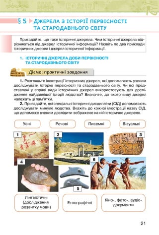 21
1. ІСТОРИЧНІ ДЖЕРЕЛА ДОБИ ПЕРВІСНОСТІ
ТА СТАРОДАВНЬОГО СВІТУ
Діємо: практичні завдання
1. Розгляньте ілюстрації історичних джерел, які допомагають ученим
досліджувати історію первісності та стародавнього світу. Чи всі пред-
ставлені у вправі види історичних джерел використовують для дослі-
дження найдавнішої історії людства? Визначте, до якого виду джерел
належать ці пам’ятки.
2. Пригадайте, які спеціальні історичні дисципліни (СІД) допомагають
досліджувати минуле людства. Вкажіть до кожної ілюстрації назву СІД,
що допоможе вченим дослідити зображене на ній історичне джерело.
Лінгвістичні
(дослідження
розвитку мови)
Етнографічні
Усні Речові Писемні Візуальні
Кіно-, фото-, аудіо-
документи
1 2 3
6
4
5
5 Джерела з історії первісності
та стародавнього світу
Пригадайте, що таке історичні джерела. Чим історичні джерела від-
різняються від джерел історичної інформації? Назвіть по два приклади
історичних джерел і джерел історичної інформації.
 