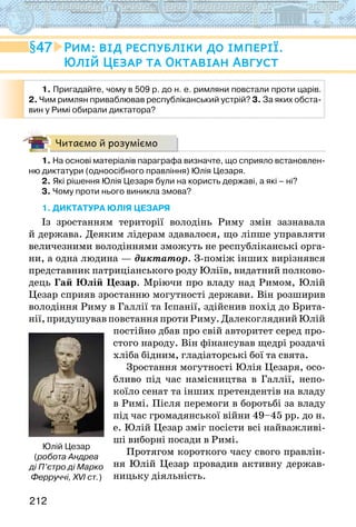 212
Читаємо й розуміємо
1. На основі матеріалів параграфа визначте, що сприяло встановлен-
ню диктатури (одноосібного правління) Юлія Цезаря.
2. Які рішення Юлія Цезаря були на користь державі, а які – ні?
3. Чому проти нього виникла змова?
1. ДИКТАТУРА ЮЛІЯ ЦЕЗАРЯ
Із зростанням території володінь Риму змін зазнавала
й держава. Деяким лідерам здавалося, що ліпше управляти
величезними володіннями зможуть не республіканські орга-
ни, а одна людина — диктатор. З-поміж інших вирізнявся
представник патриціанського роду Юліїв, видатний полково-
дець Гай Юлій Цезар. Мріючи про владу над Римом, Юлій
Цезар сприяв зростанню могутності держави. Він розширив
володіння Риму в Галлії та Іспанії, здійснив похід до Брита-
нії,придушувавповстанняпротиРиму.ДалекогляднийЮлій
постійно дбав про свій авторитет серед про-
стого народу. Він фінансував щедрі роздачі
хліба бідним, гладіаторські бої та свята.
Зростання могутності Юлія Цезаря, осо-
бливо під час намісництва в Галлії, непо-
коїло сенат та інших претендентів на владу
в Римі. Після перемоги в боротьбі за владу
під час громадянської війни 49–45 рр. до н.
е. Юлій Цезар зміг посісти всі найважливі-
ші виборні посади в Римі.
Протягом короткого часу свого правлін-
ня Юлій Цезар провадив активну держав-
ницьку діяльність.
1. Пригадайте, чому в 509 р. до н. е. римляни повстали проти царів.
2. Чим римлян приваблював республіканський устрій? 3. За яких обста-
вин у Римі обирали диктатора?
Юлій Цезар
(робота Андреа
ді П’єтро ді Марко
Ферруччі, XVI ст.)
47 Рим: від республіки до імперії.
Юлій Цезар та Октавіан Август
 