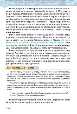 214
Після смерті Юлія Цезаря в Римі тривали війни за розши-
рення римських володінь та боротьба за владу. У 27 р. до н. е.
родич Цезаря Октавіан установив одноосібне правління у во-
лодіннях Риму. Октавіан діяв хитрістю. У державі зберігала-
ся діяльність республіканських установ. Але ці органи влади
були під повним контролем Октавіана — туди обиралися на-
ближені до нього люди, які голосували за рішення правите-
ля. Така форма правління, коли за збереження республікан-
ських установ влада належала одній людині, дістала назву
принципату.
Римський сенат присвоїв Октавіану ім’я «Август» (свя-
щенний, звеличений божеством). Його стали називати Це-
зарем Августом («сином божественного»). Отже, від часів
Октавіана Августа в Римі розпочався період імперії. Усіх
наступних правителів Риму історики називали імператора-
ми, за назвою посади, яка згодом стала титулом монарха.
Римський плебс не брав активної участі в управлінні дер-
жавою. Але Август регулярно влаштовував для нього гладі-
аторські бої, роздавання хліба й грошей. Опорою влади Ав-
густа були вершники — привілейована верства з верхівки
плебсу, ті, хто служив у кінноті. З них призначали команди-
рів преторіанців, прокураторів.
Пізнавально й цікаво
Маючи повну монархічну владу, Август увесь час наголошував,
що він тільки перший серед рівних. Тому він не дозволяв споруджувати
храми й виготовляти статуї на свою честь. Зовні Август тримався скром-
но, одяг носив тільки домашнього виготовлення, витканий дружиною
й дочкою.
Усе життя імператор боявся змов. На засідання сенату він з’являвся в
панцирі та з мечем під одягом. Сенатори підходили до нього по одному,
кожного обшукували. Октавіана охороняла особиста гвардія — прето­
ріанці.
1. Чому, на вашу думку, Октавіан Август уникав свого звеличення?
2. Чому Октавіан дбав про свою охорону?
Імператор рідко очолював воєнні походи, доручаючи вести
їх своїм талановитим і відданим помічникам.
 