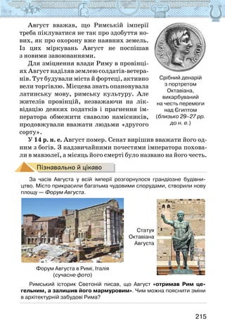 215
Август вважав, що Римській імперії
треба піклуватися не так про здобуття но-
вих, як про охорону вже наявних земель.
Із цих міркувань Август не поспішав
з новими завоюваннями.
Для зміцнення влади Риму в провінці-
ях Август наділяв землею солдатів-ветера-
нів. Тут будували міста й фортеці, активно
вели торгівлю. Місцева знать опановувала
латинську мову, римську культуру. Але
жителів провінцій, незважаючи на лік-
відацію деяких податків і прагнення ім-
ператора обмежити сваволю намісників,
продовжували вважати людьми «другого
сорту».
У 14 р. н. е. Август помер. Сенат вирішив вважати його од-
ним з богів. З надзвичайними почестями імператора похова-
ли в мавзолеї, а місяць його смерті було названо на його честь.
Пізнавально й цікаво
За часів Августа у всій імперії розгорнулося грандіозне будівни-
цтво. Місто прикрасили багатьма чудовими спорудами, створили нову
площу — Форум Августа.
Форум Августа в Римі, Італія
(сучасне фото)
Статуя
Октавіана
Августа
Римський історик Светоній писав, що Август «отримав Рим це-
гельним, а залишив його мармуровим». Чим можна пояснити зміни
в архітектурній забудові Рима?
Срібний денарій
з портретом
Октавіана,
викарбуваний
на честь перемоги
над Єгиптом
(близько 29–27 рр.
до н. е.)
 
