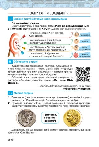 216
ЗАПИТАННЯ І ЗАВДАННЯ
I. Знаю й систематизую нову інформацію
С а м о о ц і н ю в а н н я
Оцініть свої успіхи в опануванні теми «Рим: від республіки до імпе-
рії. Юлій Цезар та Октавіан Август». Дайте відповіді на запитання.
?
?
Прекрасно
Добре
Нічого
не зрозуміло
Яку роль в історії Риму відіграв
Юлій Цезар?
Чому правління Юлія Цезаря
називають диктатурою?
Чому Октавіану Августу вдалося
стати одноосібним правителем?
Що спільного й відмінного
в діяльності Цезаря і Августа?
Треба
попрацювати
II. Обговоріть у групі
Окрім талантів полководця і політика, Юлій Цезар во-
лодів письменницьким хистом. Відомі його літературні
твори «Записки про війну з галлами», «Записки про гро-
мадянську війну», памфлети, поезії, драми.
Об’єднайтеся в творчі групи. На основі матеріалу па-
раграфа або відео створіть комікс «Життєпис Юлія
Цезаря».
Відео про Юлія Цезаря (тривалість 04 хв 39 с)
https://cutt.ly/l85pRXs
III. Мислю творчо
1. За планом (див. інтернет-додаток до підручника) напишіть історич-
ний портрет Юлія Цезаря або Октавіана Августа (на вибір).
2. Бурхлива діяльність Юлія Цезаря зачепила й українські простори.
За крилатим висловом визначте, які історичні події «заховані» в колажі.
Прийшов,
побачив,
переміг!
Дізнайтеся, які ще вживані нині крилаті вислови походять від часів
діяльності Юлія Цезаря.
 