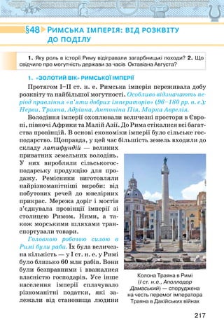 217
1. «ЗОЛОТИЙ ВІК» РИМСЬКОЇ ІМПЕРІЇ
Протягом І–ІІ ст. н. е. Римська імперія переживала добу
розквіту та найбільшої могутності. Особливо відзначають пе-
ріод правління «п’яти добрих імператорів» (96–180 рр. н. е.):
Нерви, Траяна, Адріана, Антоніна Пія, Марка Аврелія.
Володіння імперії охоплювали величезні простори в Євро-
пі, півночі Африки та Малій Азії. До Рима стікалися всі багат-
ства провінцій. В основі економіки імперії було сільське гос-
подарство. Щоправда, у цей час більшість земель входили до
складу латифундій — великих
приватних земельних володінь.
У них виробляли сільськогос-
подарську продукцію для про-
дажу. Ремісники виготовляли
найрізноманітніші вироби: від
побутових речей до ювелірних
прикрас. Мережа доріг і мостів
з’єднувала провінції імперії зі
столицею Римом. Ними, а та-
кож морськими шляхами тран-
спортували товари.
Головною робочою силою в
Римі були раби. Їх була величез-
на кількість — у І ст. н. е. у Римі
було близько 60 млн рабів. Вони
були безправними і вважалися
власністю господарів. Усе інше
населення імперії сплачувало
різноманітні податки, які за-
лежали від становища людини
48 Римська імперія: від розквіту
до поділу
1. Яку роль в історії Риму відігравали загарбницькі походи? 2. Що
свідчило про могутність держави за часів  Октавіана Августа?
Колона Траяна в Римі
(І ст. н.е., Аполлодор
Дамаський) — споруджена
на честь перемог імператора
Траяна в Дакійських війнах
 