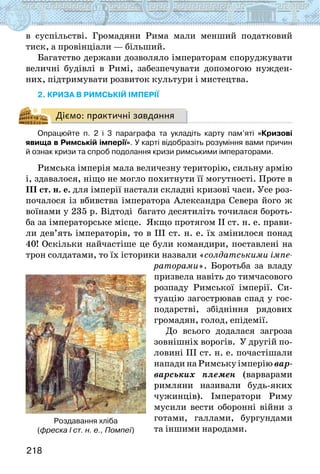 218
в суспільстві. Громадяни Рима мали менший податковий
тиск, а провінціали — більший.
Багатство держави дозволяло імператорам споруджувати
величні будівлі в Римі, забезпечувати допомогою нужден-
них, підтримувати розвиток культури і мистецтва.
2. криза в римській імперії
Діємо: практичні завдання
Опрацюйте п. 2 і 3 параграфа та укладіть карту пам’яті «Кризові
явища в Римській імперії». У карті відобразіть розуміння вами причин
й ознак кризи та спроб подолання кризи римськими імператорами.
Римська імперія мала величезну територію, сильну армію
і, здавалося, ніщо не могло похитнути її могутності. Проте в
ІІІ ст. н. е. для імперії настали складні кризові часи. Усе роз-
почалося із вбивства імператора Александра Севера його ж
воїнами у 235 р. Відтоді багато десятиліть точилася бороть-
ба за імператорське місце. Якщо протягом II ст. н. е. прави-
ли дев’ять імператорів, то в ІІІ ст. н. е. їх змінилося понад
40! Оскільки найчастіше це були командири, поставлені на
трон солдатами, то їх історики назвали «солдатськими імпе-
раторами». Боротьба за владу
призвела навіть до тимчасового
розпаду Римської імперії. Си-
туацію загострював спад у гос-
подарстві, збідніння рядових
громадян, голод, епідемії.
До всього додалася загроза
зовнішніх ворогів. У другій по-
ловині III ст. н. е. почастішали
напади на Римську імперію вар-
варських племен (варварами
римляни називали будь-яких
чужинців). Імператори Риму
мусили вести оборонні війни з
готами, галлами, бургундами
та іншими народами.
Роздавання хліба
(фреска І ст. н. е., Помпеї)
 