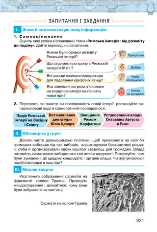 221
ЗАПИТАННЯ І ЗАВДАННЯ
I. Знаю й систематизую нову інформацію
1. С а м о о ц і н ю в а н н я
Оцініть свої успіхи в опануванні теми «Римська імперія: від розквіту
до поділу». Дайте відповіді на запитання.
?
?
Прекрасно
Добре
Нічого
не зрозуміло
Якими були ознаки розквіту
Римської імперії?
Що свідчило про кризу в Римській
імперії в ІІІ ст.?
Які заходи вживали імператори
для подолання кризових явищ?
Яка зовнішня загроза з’явилася
на кордонах імперії на початку
нової ери?
Треба
попрацювати
2. Перевірте, чи знаєте ви послідовність подій історії: розташуйте за-
пропоновані події в хронологічній послідовності.
Поділ Римської
імперії на Західну
і Східну
Встановлення
диктатури
Юлія Цезаря
Знищення
Римом
Карфагена
Установлення влади
Октавіана Августа
в Римі
II. Обговоріть у групі
Досить часто давньоримські політики, щоб привернути на свій бік
громадян-виборців під час виборів,  влаштовували безкоштовні розда-
чі хліба й організовували своїм коштом веселощі для громадян. Влада
натомість намагалася заборонити такі вияви щедрості. Поміркуйте, чим
були зумовлені дії щедрих кандидатів і органів влади. Чи зустрічаються
подібні випадки в наш час?  
III. Мислю творчо
Розгляньте зображення сарматів на
фрагменті колони Траяна. Проведіть
мінідослідження і дізнайтеся, чому вони
були зображені на пам’ятці.
Сармати на колоні Траяна
 