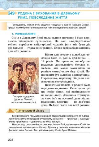 222
49 Родина і виховання в Давньому
Римі. Повсякденне життя
1. Римська сім’я
Сім’я в Давньому Римі мала велике значення і була важ-
ливою складовою суспільства. На чолі патріархальної
родини перебував найстаріший чоловік (ним міг бути дід
або батько) — глава всієї родини. Слово батька було законом
для всіх родичів.
Віком для вступу в шлюб для чо-
ловіка було 14 років, для жінок —
12 років. Як правило, шлюбу пе-
редувала домовленість батьків сі-
мейств, яка могла мати місце не
раніше семирічного віку дітей. По-
ширеним був шлюб за розрахунком.
Нареченого, наречену обирали зва-
жаючи на статус родини.
Визначною подією в родині було
народження дитини. Сповіщали про
цю подію вінки, які вивішувалися
на вхідні двері. Дівчинка отримува-
ла своє ім’я на восьмий день від на-
родження, хлопчик — на дев’ятий
день. Це було свято для всієї родини.
Пізнавально й цікаво
Ім’я римського громадянина мало три складові: особисте ім’я дава-
лося батьками; ім’я роду (в сучасному розумінні — прізвище); індивіду-
альне прізвисько — давалось за якісь заслуги.
Наприклад, римський полководець: ім’я — Гай, прізвище — Юлій, ін-
дивідуальне прізвисько — Цезар. Доньок у родинах називали жіночою
формою імені батька. Так, усі жінки роду Юліїв були Юліями.
Портрет подружжя
(фреска Помпеї,
перша половина І ст.)
Пригадайте, якими були родинні традиції у давніх народів Сходу,
Греції. Яким було становище жінок? Як виховували та навчали дітей?  
 