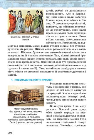 224
дітей, роботі по домашньому
господарству. Але в Давньо-
му Римі жінки мали набагато
більше прав, ніж жінки в Ел-
ладі. У римському суспільстві,
попри те, що жінок не допуска-
ли до голосування, вони мали
право висувати своїх кандида-
тів та агітувати за них. Вони
вміли читати, захоплювалися
філософією. Римлянки, на від-
міну від афінянок, могли вільно гуляти містом, без супрово-
ду чоловіків родини. Жінки могли разом з чоловіками ходи-
ти в гості. Цікавою була система символів в одязі жінки, яка
вказувала на її правове становище. Так, вільні римські гро-
мадянки мали право носити спеціальний одяг, який вказу-
вав на їхнє громадянство. Офіційний одяг був представлений
столою (довгою і широкою тунікою, двічі підпоясаною — під
грудьми і нижче талії). Саме такий одяг засвідчував належ-
ність жінки до римської громади та її становище дружини і
матері.
4. Повсякденне життя римлян
Римляни запозичили куль-
туру повсякдення у греків, але
додали до неї власні здобутки
та традиції. У повсякденні ви-
користовували нехитрі речі,
час від часу виконували важку
роботу.
Вплинули греки й на моду
римлян. Основні риси одягу
обох давніх народів на пер-
ший погляд видаються схожи-
ми. За вбранням можна було
визначити соціальний статус
власника. Чоловіки, громадя-
Римлянки, вдягнуті у плащі —
палли
Макет інсули (будинку
без зручностей з квартирами/
кімнатами для бідних
і крамницями на першому
поверсі) з давньоримського міста
Остія (сучасна реконструкція)
 