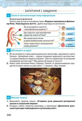 226
ЗАПИТАННЯ І ЗАВДАННЯ
I. Знаю й систематизую нову інформацію
С а м о о ц і н ю в а н н я
Оцініть свої успіхи в опануванні теми «Родина і виховання в Давньо-
му Римі. Повсякденне життя». Дайте відповіді на запитання.
?
?
Прекрасно
Добре
Нічого
не зрозуміло
Як ви розумієте поняття
«патріархальна родина»?
Що свідчить про різнобічний
характер освіти в Римі?
Які права мали жінки
в давньоримському суспільстві?
Чому терми були популярними
серед римлян?
Треба
попрацювати
II. Обговоріть у групі
1. Як ви розумієте слова давньоримського філософа, державного діяча
Сенеки: «Шлюбний союз — перша сходинка людського суспільства»
та норму Сімейного кодексу України: «Сім’я є первинним та основним
осередком суспільства»? Яка думка об’єднує ці тексти?
2. Уявіть себе жителем Рима, Сиракуз, Помпеї. Із запропонованих про-
дуктів складіть меню на один день — сніданок, обід, вечеря.
III. Мислю творчо
1. Виконайте творчий проєкт «Сторінка учня римської риторичної
школи в соціальній мережі».
2. Складіть комікс (коротку розповідь у картинках) «Досягення рим-
ської культури повсякдення в сучасному світі».
 