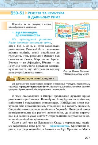 227
1. ВІД ЯЗИЧНИЦТВА
ДО ХРИСТИЯНСТВА
На культурний розвиток
Риму істотно вплинули греки,
які в 146 р. до н. е. були завойовані
римлянами. Римські боги, зазнавши
впливу еллінів, стали подібними до
грецьких. Так, рим­
ський Юпітер був
схожим на Зевса, Марс — на Ареса,
Венера — на Афродіту, Юнона — на
Геру. На честь богів римляни влашто-
вували свята, що відігравали велику
роль у су­
спільному житті.
Діємо: практичні завдання
За допомогою додаткових джерел інформації укладіть порівняльну
таблицю «Грецькі та римські боги». Визначте, що спільного між ролями
грецьких і римських богів у віруваннях цих народів.
У часи становлення в імперії проявилася духовна криза
римського суспільства. Воно було різнорідним за етнічним,
майновим і соціальним становищем. Найбідніші люди від-
чували себе незахищеними, страждали від голоду, епідемій.
Ситуацію загострювала політична боротьба. Зневірені люди
розмірковували: що робити знедоленим, де знайти поряту-
нок від важких умов життя? Старі релігійні вірування не да-
вали відповідей на ці питання.
Саме в цей час на Близькому Сході в середовищі юдаїз-
му зародилася нова релігія — християнство. Християни ві-
рили, що існує один бог, а його син — Ісус Христос — Месія
Поясніть, як ви розумієте слова,
зашифровані в хмаринці.
Біблія Релігія
Християнство
Монотеїзм
Монотеїзм
МонотеїзмМонотеїзм
Монотеїзм
Монотеїзм
Монотеїзм
Монотеїзм
Монотеїзм
Монотеїзм
Монотеїзм
Монотеїзм
Біблія
Біблія
Біблія
Біблія
Біблія
Біблія
Біблія
Біблія
Біблія Біблія
Релігія
Релігія Релігія
Релігія
Релігія
Релігія
Релігія
Релігія
Релігія
Релігія
Релігія
Релігія
Релігія
Християнство
Християнство
Християнство
Християнство
Християнство
Християнство
Християнство
Монотеїзм
50–51 Релігія та культура
В Давньому Римі
Статуя Юнони Соспіти
у Ватиканському музеї
 