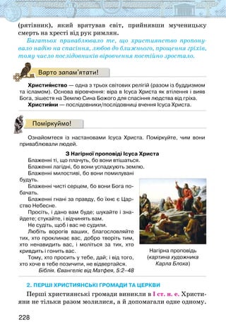 228
(рятівник), який врятував світ, прийнявши мученицьку
смерть на хресті від рук римлян.
Багатьох приваблювало те, що християнство пропону-
вало надію на спасіння, любов до ближнього, прощення гріхів,
тому число послідовників віровчення постійно зростало.
Варто запам’ятати!
Християнство — одна з трьох світових релігій (разом із буддизмом
та ісламом). Основа віровчення: віра в Ісуса Христа як втілення і вияв
Бога, зішестя на Землю Сина Божого для спасіння людства від гріха.
Християни — послідовники/послідовниці вчення Ісуса Христа.
Поміркуймо!
Ознайомтеся із настановами Ісуса Христа. Поміркуйте, чим вони
приваблювали людей.
З Нагірної проповіді Ісуса Христа
Блаженні ті, що плачуть, бо вони втішаться.
Блаженні лагідні, бо вони успадкують землю.
Блаженні милостиві, бо вони помилувані
будуть.
Блаженні чисті серцем, бо вони Бога по-
бачать.
Блаженні гнані за правду, бо їхнє є Цар-
ство Небесне.
Просіть, і дано вам буде; шукайте і зна-
йдете; стукайте, і відчинять вам.
Не судіть, щоб і вас не судили.
Любіть ворогів ваших, благословляйте
тих, хто проклинає вас, добро творіть тим,
хто ненавидить вас, і моліться за тих, хто
кривдить і гонить вас.
Тому, хто просить у тебе, дай; і від того,
хто хоче в тебе позичити, не відвертайся.
Біблія. Євангеліє від Матфея, 5:2–48
2. Перші християнські громади та церкви
Перші християнські громади виникли в І ст. н. е. Христи-
яни не тільки разом молилися, а й допомагали одне одному.
Нагірна проповідь
(картина художника
Карла Блоха)
 
