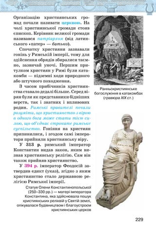 229
Організацію християнських гро-
мад почали називати церквою. На
чолі християнської громади стояв
єпископ. Керівник великої громади
називався патріархом (від латин-
ського «патер» — батько).
Спочатку християни зазнавали
гонінь у Римській імперії, тому для
здійснення обрядів збиралися таєм-
но, зазвичай уночі. Першим при-
тулком християн у Римі були ката-
комби — підземні ходи природного
або штучного походження.
З часом прибічників християн-
ства ставало дедалі більше. Серед ві-
рян були як представники бідніших
верств, так і знатних і впливових
родин. Римські правителі почали
розуміти, що християнство з вірою
в одного бога може стати тією си-
лою, що об’єднає строкате римське
суспільство. Гоніння на християн
припинилися, і згодом самі імпера-
тори прийняли християнську віру.
У 313 р. римський імператор
Константин видав закон, яким ви-
знав християнську релігію. Сам він
також прийняв християнство.
У 394 р. імператор Феодосій за-
твердив едикт (указ), згідно з яким
християнство стало державною ре-
лігією Римської імперії.
Статуя Олени Константинопольської
(250–330 рр.) — матері імператора
Константина, яка здійснювала пошук
християнських реліквій у Святій землі,
опікувалася будівництвом і благоустроєм
християнських церков
Ранньохристиянське
богослужіння в катакомбах
(гравюра ХІХ ст.)
 