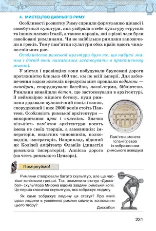 231
4. МИСТЕЦТВО ДАВНЬОГО РИМУ
Особливості розвитку Риму сприяли формуванню цікавої і
самобутньої культури, яка увібрала в себе культуру етрусків
та інших племен Італії, а також народів, які в різні часи були
завойовані римлянами. Чи не найбільше римляни запозичи-
ли в греків. Тому пам’ятки культури обох країн мають чима-
ло спільних рис.
Особливістю римської культури було те, що набуті зна-
ння і досвід вони намагалися застосувати в практичному
житті.
У містах і провінціях вони побудували бруковані дороги
протяжністю близько 400 тис. км по всій імперії. Для забез-
печення водою жителів передусім міст проклали водогони —
акведуки, споруджували басейни, лазні-терми, бібліотеки.
Римляни винайшли бетон, що застосовували в архітектурі.
З неймовірно міцного бетону, куди рим-
ляни додавали вулканічний попіл і вапно,
споруджений і вже 2000 років стоїть Пан-
теон. Особливість римської архітектури —
використання арок і склепінь. Значна
кількість пам’яток архітектури носять
імена не своїх творців, а замовників: ім-
ператорів, видатних чиновників, полко-
водців, імператорів. Наприклад, відомий
як Колізей амфітеатр Флавіїв (династія
римських імператорів), Аппієва дорога
(на честь римського Цензора).
Поміркуймо!
Римляни створювали багато скульптур, але ще час-
тіше копіювали грецькі. Так, знаменита статуя «Диско-
бол» скульптора Мирона відома завдяки римській копії.
Це перша класична скульптура, яка зображує людину.
Як саме зображує людину ця статуя? Про який
ідеал людини в уявленнях римлян свідчить копіювання
цього твору?
Дискобол
Пам’ятна монета
Іспанії 2 євро
із зображенням
римського акведука
 