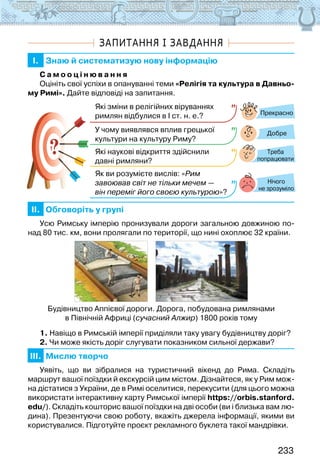 233
ЗАПИТАННЯ І ЗАВДАННЯ
I. Знаю й систематизую нову інформацію
С а м о о ц і н ю в а н н я
Оцініть свої успіхи в опануванні теми «Релігія та культура в Давньо-
му Римі». Дайте відповіді на запитання.
?
?
Прекрасно
Добре
Нічого
не зрозуміло
Які зміни в релігійних віруваннях
римлян відбулися в І ст. н. е.?
У чому виявлявся вплив грецької
культури на культуру Риму?
Які наукові відкриття здійснили
давні римляни?
Як ви розумієте вислів: «Рим
завоював світ не тільки мечем —
він переміг його своєю культурою»?
Треба
попрацювати
II. Обговоріть у групі
Усю Римську імперію пронизували дороги загальною довжиною по-
над 80 тис. км, вони пролягали по території, що нині охоплює 32 країни.
Будівництво Аппієвої дороги. Дорога, побудована римлянами
в Північній Африці (сучасний Алжир) 1800 років тому
1. Навіщо в Римській імперії приділяли таку увагу будівництву доріг?
2. Чи може якість доріг слугувати показником сильної держави?
III. Мислю творчо
Уявіть, що ви зібралися на туристичний вікенд до Рима. Складіть
маршрут вашої поїздки й екскурсій цим містом. Дізнайтеся, як у Рим мож-
на дістатися з України, де в Римі оселитися, перекусити (для цього можна
використати інтерактивну карту Римської імперії https://orbis.stanford.
edu/). Складіть кош­
торис вашої поїздки на дві особи (ви і близька вам лю-
дина). Презентуючи свою роботу, вкажіть джерела інформації, якими ви
користувалися. Підготуйте проєкт рекламного буклета такої мандрівки.
 