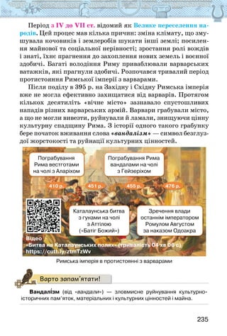 235
Період з ІV до VІІ ст. відомий як Велике переселення на-
родів. Цей процес мав кілька причин: зміна клімату, що зму-
шувала кочовиків і землеробів шукати інші землі; посилен-
ня майнової та соціальної нерівності; зростання ролі вождів
і знаті, їхнє прагнення до захоплення нових земель і воєнної
здобичі. Багаті володіння Риму приваблювали варварських
ватажків, які прагнули здобичі. Розпочався тривалий період
протистояння Римської імперії з варварами.
Після поділу в 395 р. на Західну і Східну Римська імперія
вже не могла ефективно захищатися від варварів. Протягом
кількох десятиліть «вічне місто» зазнавало спустошливих
нападів різних варварських армій. Варвари грабували місто,
а що не могли вивезти, руйнували й ламали, знищуючи цінну
культурну спадщину Рима. З історії одного такого грабунку
бере початок вживання слова «вандалізм» — символ безглуз-
дої жорстокості та руйнації культурних цінностей.
Відео
«Битва на Каталаунських полях» (тривалість 04 хв 06 с)
https://cutt.ly/ztmTzWv
Пограбування
Рима вестготами
на чолі з Аларіхом
Пограбування Рима
вандалами на чолі
з Гейзеріхом
Каталаунська битва
з гунами на чолі
з Аттілою
(«Батіг Божий»)
Зречення влади
останнім імператором
Ромулом Августом
за наказом Одоакра
410 р. 451 р. 455 р. 476 р.
Римська імперія в протистоянні з варварами
Варто запам’ятати!
Вандалізм (від «вандали») — зловмисне руйнування культурно-
історичних пам’яток, матеріальних і культурних цінностей і майна.
 