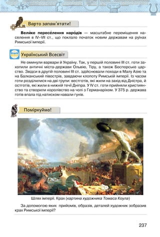 237
Варто запам’ятати!
Велике переселення народів — масштабне переміщення на-
селення в ІV–VІІ ст., що поклало початок новим державам на руїнах
Римської імперії.
Український Всесвіт
Не оминули варвари й Україну. Так, у першій половині ІІІ ст. готи за-
хопили античні міста-держави Ольвію, Тіру, а також Боспорське цар-
ство. Звідси в другій половині ІІІ ст. здійснювали походи в Малу Азію та
на Балканський півострів, завдаючи клопоту Римській імперії. Із часом
готи розділилися на дві групи: вестготів, які жили на захід від Дністра, й
остготів, які жили в нижній течії Дніпра. У IV ст. готи прийняли християн-
ство та створили королівство на чолі з Германаріхом. У 375 р. держава
готів впала під натиском навали гунів.
Поміркуймо!
Шлях імперії. Крах (картина художника Томаса Коула)
За допомогою яких  прийомів, образів, деталей художник зобразив
крах Римської імперії?
 