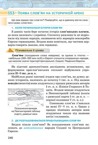 240
1. КОЛИ ПОЧИНАЛАСЯ історія слов’ян
З давніх часів бере початок історія слов’янських племен,
до яких належать і українці. Спочатку римляни їх не відріз-
няли від інших народів, називаючи всіх варварів-землеробів
Європи германцями. Згодом вони помітили, що частина вар-
варів говорить інакше, ніж германці.
Пізнавально й цікаво
Слов’яни (походження слова невідоме); за однією із гіпотез —
найбільша (300–350 млн осіб) в Європі спільнота споріднених народів,
що населяє значні території Центральної, Східної, Південної Європи.
На підставі археологічних досліджень встановлено, що
формування праслов’янських спільнот відбувалося упро-
довж ІІ–І тис. до н. е.
Найбільш ранні писемні згадки про слов’ян, на думку де-
яких істориків, належать до початку І тис. н. е. Під назвою
венедів (венетів) вони згадуються у працях римських авторів
І ст. н. е. Плінія Старшого й Та-
цита. Згодом венеди згадуються
в Певтингеровій таблиці (копія
з римської карти I ст. до н. е. —
першої половини V ст. н. е.)
Самоназва слов’ян з’явилася
на межі IV–V ст. н. е. Однак у
працях пізніших авторів вони
згадуються також під назвами
антів і склавинів.
2. ДЕ РОЗТАШОВУВАЛАСЯ ПРАБАТЬКІВЩИНА слов’ян
Звідки пішли слов’яни? За походженням слов’яни на-
лежать до автохтонних народів Східної та Центральної
Європи.
53 Поява слов’ян на історичній арені
Що вам відомо про слов’ян? Поміркуйте, що в давнину могла озна-
чати назва «слов’яни».
Позначення венедів
на Певтингеровій таблиці
(карті), римські часи
 