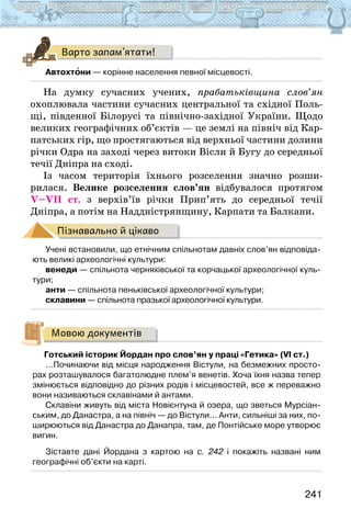 241
Варто запам’ятати!
Автохтони — корінне населення певної місцевості.
На думку сучасних учених, прабатьківщина слов’ян
охоп­
лювала частини сучасних центральної та східної Поль-
щі, південної Білорусі та північно-західної України. Щодо
великих географічних об’єктів — це землі на північ від Кар-
патських гір, що простягаються від верхньої частини долини
річки Одра на заході через витоки Вісли й Бугу до середньої
течії Дніпра на сході.
Із часом територія їхнього розселення значно розши-
рилася. Велике розселення слов’ян відбувалося протягом
V–VII ст. з верхів’їв річки Прип’ять до середньої течії
Дніпра, а потім на Наддністрянщину, Карпати та Балкани.
Пізнавально й цікаво
Учені встановили, що етнічним спільнотам давніх слов’ян відповіда-
ють великі археологічні культури:
венеди — спільнота черняхівської та корчацької археологічної куль-
тури;
анти — спільнота пеньківської археологічної культури;
склавини — спільнота празької археологічної культури.
Мовою документів
Готський історик Йордан про слов’ян у праці «Гетика» (VI ст.)
…Починаючи від місця народження Вістули, на безмежних просто-
рах розташувалося багатолюдне плем’я венетів. Хоча їхня назва тепер
змінюється відповідно до різних родів і місцевостей, все ж переважно
вони називаються склавінами й антами.
Склавіни живуть від міста Новієнтуна й озера, що зветься Мурсіан-
ським, до Данастра, а на північ — до Вістули… Анти, сильніші за них, по-
ширюються від Данастра до Данапра, там, де Понтійське море утворює
вигин.
Зіставте дані Йордана з картою на с. 242 і покажіть названі ним
географічні об’єкти на карті.
 